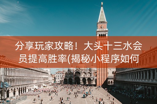 分享玩家攻略！大头十三水会员提高胜率(揭秘小程序如何让牌变好)