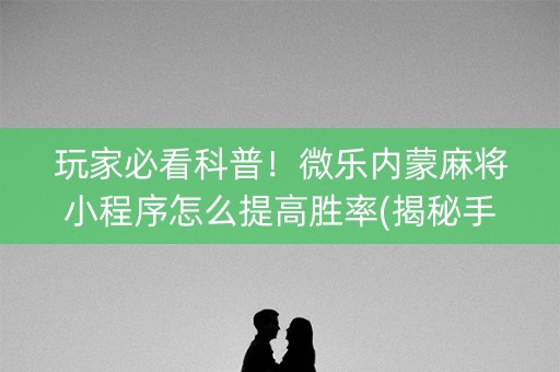 玩家必看科普！微乐内蒙麻将小程序怎么提高胜率(揭秘手机上输赢规律)