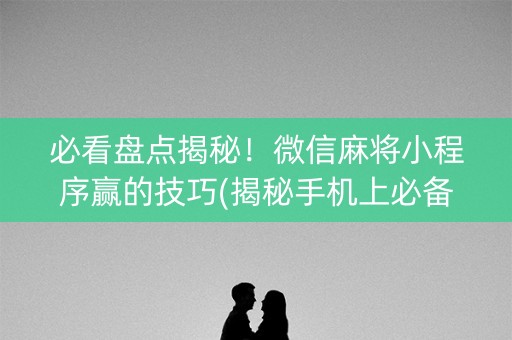 必看盘点揭秘！微信麻将小程序赢的技巧(揭秘手机上必备神器)
