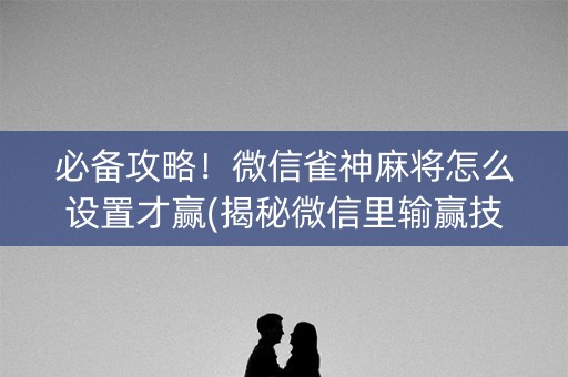 必备攻略！微信雀神麻将怎么设置才赢(揭秘微信里输赢技巧)