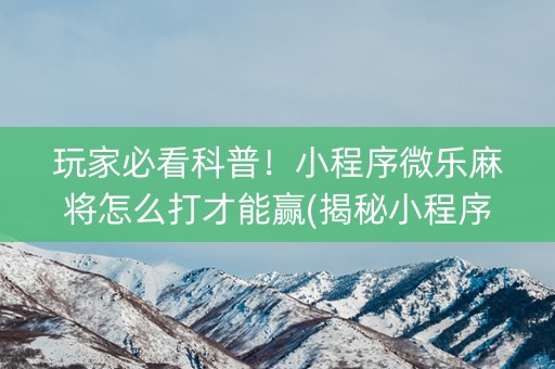 玩家必看科普！小程序微乐麻将怎么打才能赢(揭秘小程序输赢技巧)