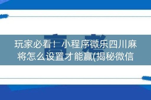 玩家必看！小程序微乐四川麻将怎么设置才能赢(揭秘微信里自建房怎么赢)