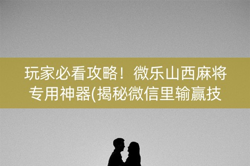 玩家必看攻略！微乐山西麻将专用神器(揭秘微信里输赢技巧)