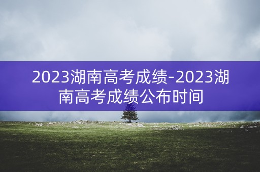 2023湖南高考成绩-2023湖南高考成绩公布时间