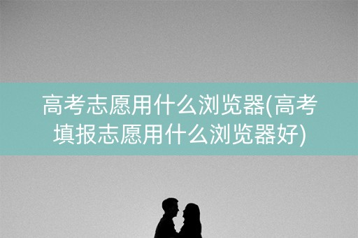 高考志愿用什么浏览器(高考填报志愿用什么浏览器好)