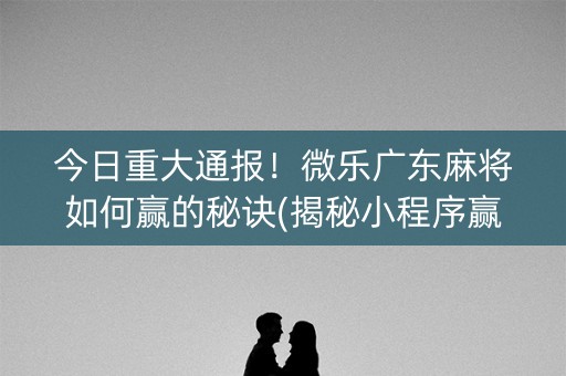 今日重大通报！微乐广东麻将如何赢的秘诀(揭秘小程序赢的秘诀)