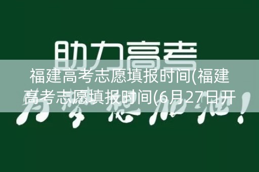 福建高考志愿填报时间(福建高考志愿填报时间(6月27日开始填报志愿))
