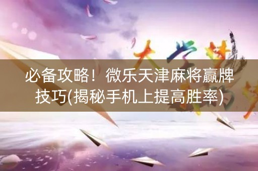 必备攻略！微乐天津麻将赢牌技巧(揭秘手机上提高胜率)