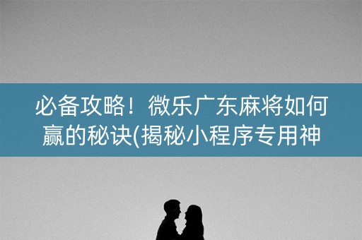 必备攻略！微乐广东麻将如何赢的秘诀(揭秘小程序专用神器下载)