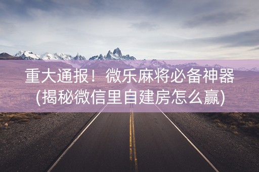 重大通报！微乐麻将必备神器(揭秘微信里自建房怎么赢)