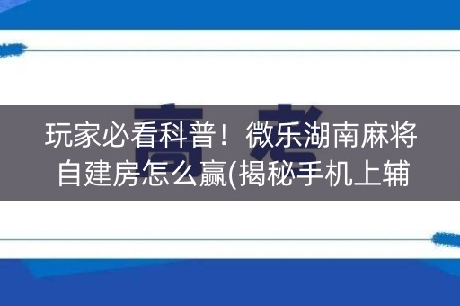 玩家必看科普！微乐湖南麻将自建房怎么赢(揭秘手机上辅牌器)