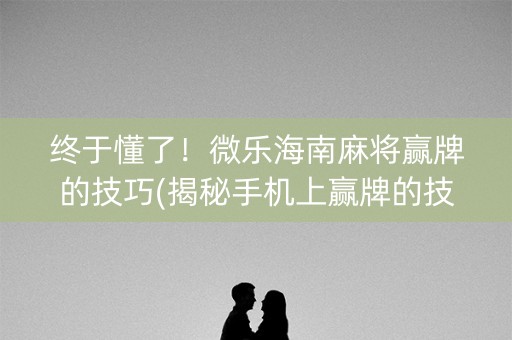 终于懂了！微乐海南麻将赢牌的技巧(揭秘手机上赢牌的技巧)