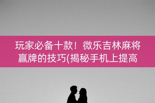 玩家必备十款！微乐吉林麻将赢牌的技巧(揭秘手机上提高胜率)