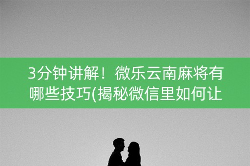 3分钟讲解！微乐云南麻将有哪些技巧(揭秘微信里如何让牌变好)