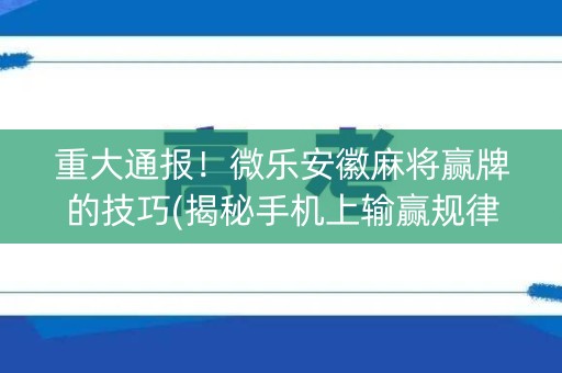 重大通报！微乐安徽麻将赢牌的技巧(揭秘手机上输赢规律)