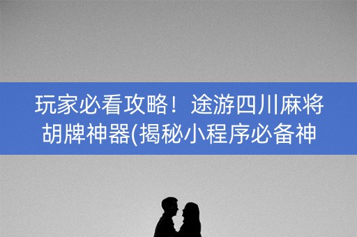 玩家必看攻略！途游四川麻将胡牌神器(揭秘小程序必备神器)