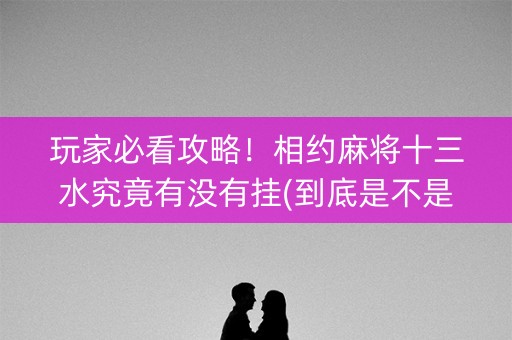 玩家必看攻略！相约麻将十三水究竟有没有挂(到底是不是有挂)