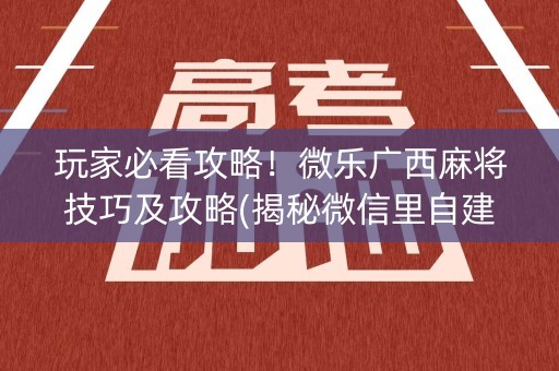 玩家必看攻略！微乐广西麻将技巧及攻略(揭秘微信里自建房怎么赢)