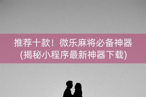 推荐十款！微乐麻将必备神器(揭秘小程序最新神器下载)
