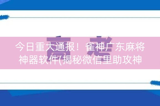 今日重大通报！雀神广东麻将神器软件(揭秘微信里助攻神器)