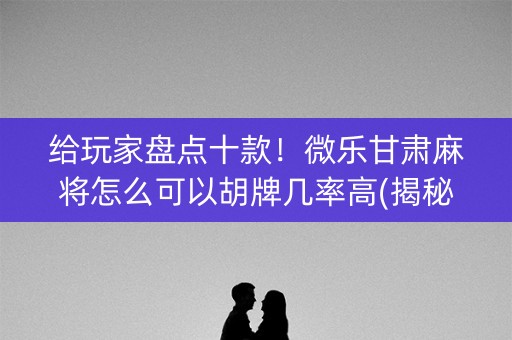 给玩家盘点十款！微乐甘肃麻将怎么可以胡牌几率高(揭秘微信里助赢软件)