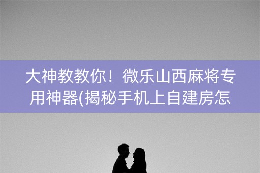 大神教教你！微乐山西麻将专用神器(揭秘手机上自建房怎么赢)