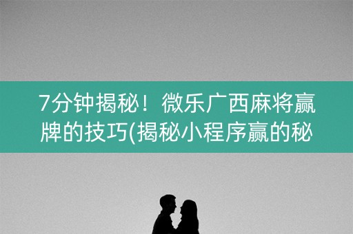 7分钟揭秘！微乐广西麻将赢牌的技巧(揭秘小程序赢的秘诀)