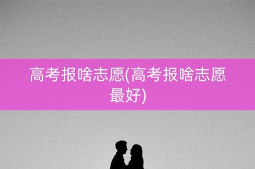 高考报啥志愿(高考报啥志愿最好)