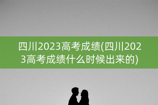 四川2023高考成绩(四川2023高考成绩什么时候出来的)