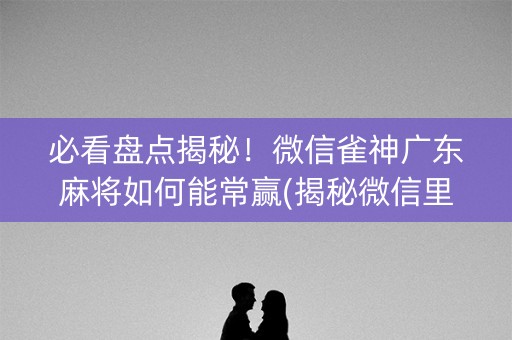 必看盘点揭秘！微信雀神广东麻将如何能常赢(揭秘微信里赢的秘诀)