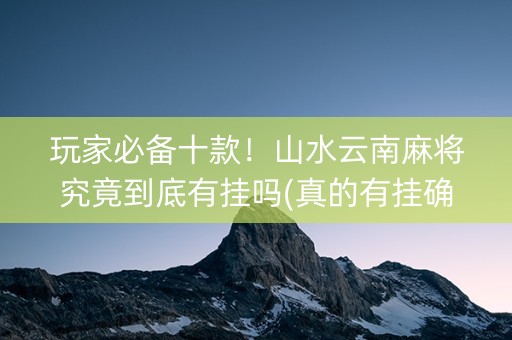 玩家必备十款！山水云南麻将究竟到底有挂吗(真的有挂确实有挂)