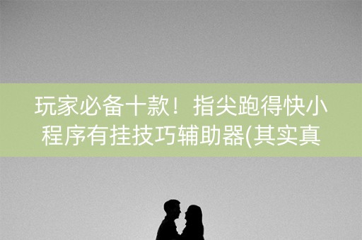 玩家必备十款！指尖跑得快小程序有挂技巧辅助器(其实真的有挂)