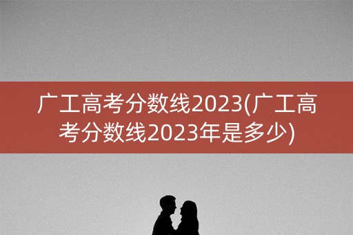 广工高考分数线2023(广工高考分数线2023年是多少)