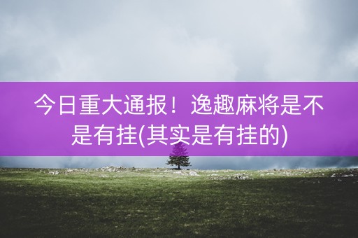 今日重大通报！逸趣麻将是不是有挂(其实是有挂的)