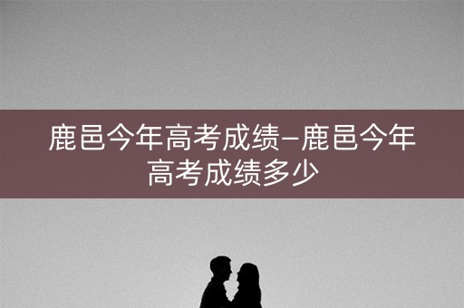 鹿邑今年高考成绩—鹿邑今年高考成绩多少 鹿邑今年高考成绩—鹿邑今年高考成绩多少