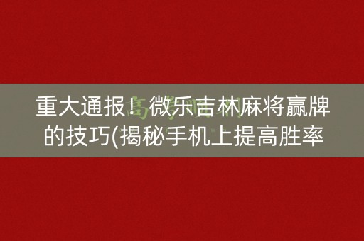 重大通报！微乐吉林麻将赢牌的技巧(揭秘手机上提高胜率)