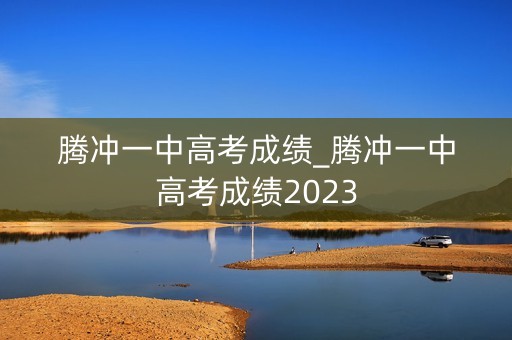 腾冲一中高考成绩_腾冲一中高考成绩2023
