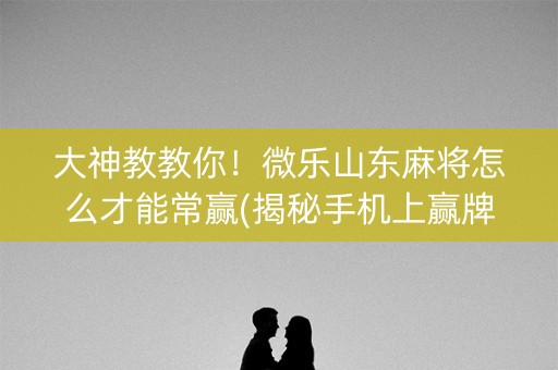 大神教教你！微乐山东麻将怎么才能常赢(揭秘手机上赢牌技巧)