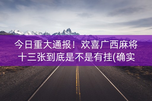 今日重大通报！欢喜广西麻将十三张到底是不是有挂(确实是有挂)