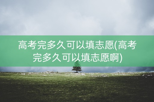 高考完多久可以填志愿(高考完多久可以填志愿啊)