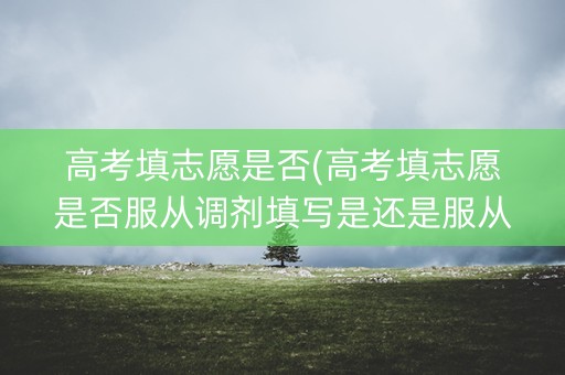 高考填志愿是否(高考填志愿是否服从调剂填写是还是服从)