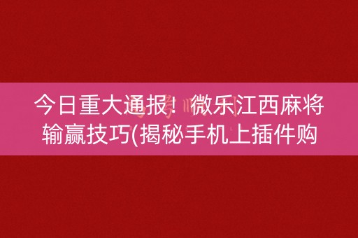 今日重大通报！微乐江西麻将输赢技巧(揭秘手机上插件购买)