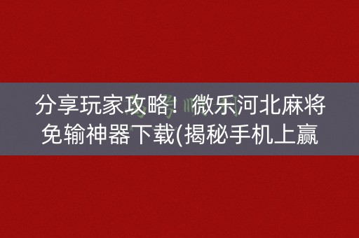 分享玩家攻略！微乐河北麻将免输神器下载(揭秘手机上赢牌的技巧)