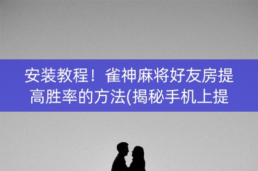 安装教程！雀神麻将好友房提高胜率的方法(揭秘手机上提高胜率)