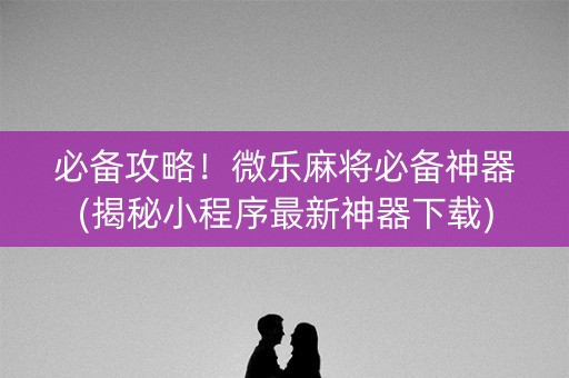 必备攻略！微乐麻将必备神器(揭秘小程序最新神器下载)