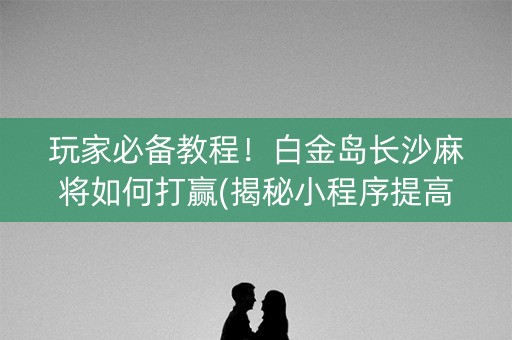 玩家必备教程！白金岛长沙麻将如何打赢(揭秘小程序提高胜率)