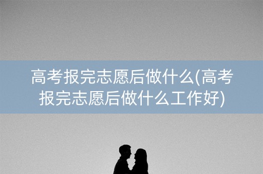 高考报完志愿后做什么(高考报完志愿后做什么工作好)
