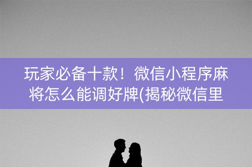 玩家必备十款！微信小程序麻将怎么能调好牌(揭秘微信里最新神器下载)