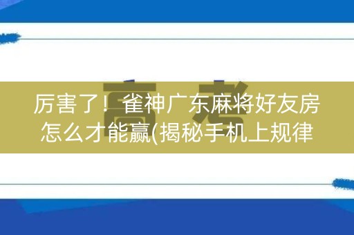 厉害了！雀神广东麻将好友房怎么才能赢(揭秘手机上规律攻略)