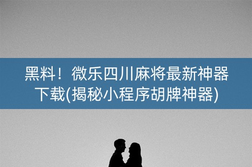 黑料！微乐四川麻将最新神器下载(揭秘小程序胡牌神器)